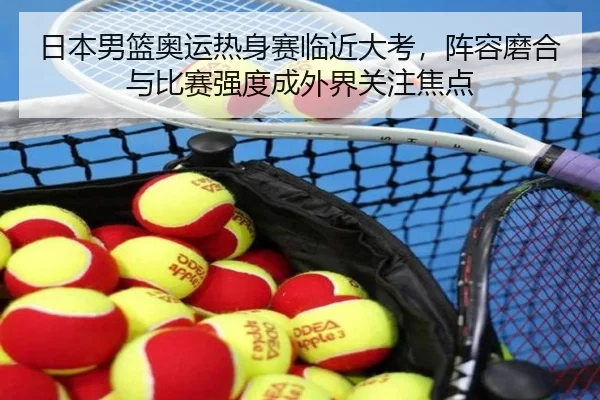 日本男篮奥运热身赛临近大考，阵容磨合与比赛强度成外界关注焦点 | tengxuntiyu